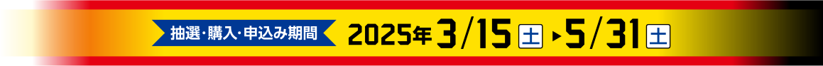 抽選・購入・申込み期間　2025年3/15（土）～5/31（土）